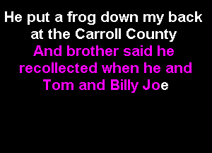 He put a frog down my back
at the Carroll County
And brother said he

recollected when he and
Tom and Billy Joe