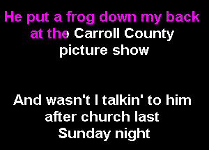 He put a frog down my back
at the Carroll County
picture show

And wasn't I talkin' to him
after church last
Sunday night