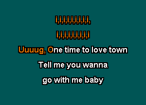 Uuuug, One time to love town

Tell me you wanna

go with me baby