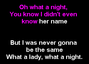 Oh what a night,
You know I didn't even
know her name

But I was never gonna
be the same
What a lady, what a night.