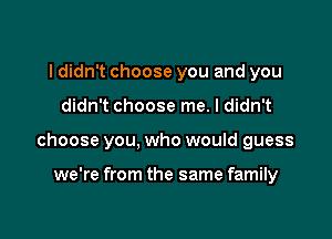 I didn't choose you and you

didn't choose me. I didn't

choose you, who would guess

we're from the same family