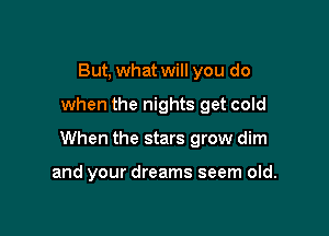 But, what will you do

when the nights get cold

When the stars grow dim

and your dreams seem old.