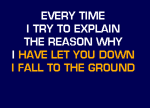 EVERY TIME
I TRY TO EXPLAIN
THE REASON INHY
I HAVE LET YOU DOWN
I FALL TO THE GROUND