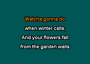 Watcha gonna do
when winter calls,

And your flowers fall

from the garden walls