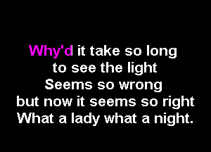 Why'd it take so long
to see the light
Seems so wrong
but now it seems so right
What a lady what a night.