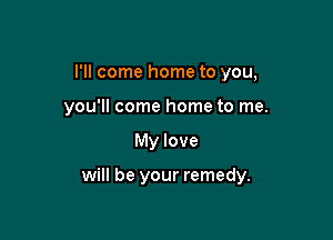 I'll come home to you,
you'll come home to me.

My love

will be your remedy.