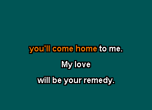 you'll come home to me.

My love

will be your remedy.