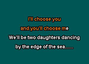 I'll choose you
and you'll choose me

We'll be two daughters dancing

by the edge ofthe sea .......