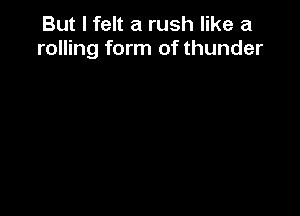 But I felt a rush like a
rolling form of thunder