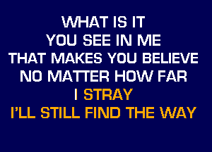 WHAT IS IT

YOU SEE IN ME
THAT MAKES YOU BELIEVE

NO MATTER HOW FAR
I STRAY
I'LL STILL FIND THE WAY