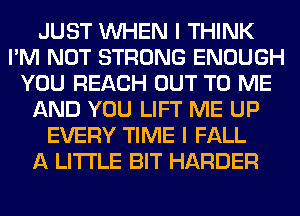 JUST WHEN I THINK
I'M NOT STRONG ENOUGH
YOU REACH OUT TO ME
AND YOU LIFT ME UP
EVERY TIME I FALL
A LITTLE BIT HARDER