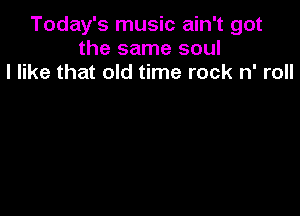 Today's music ain't got
the same soul
I like that old time rock n' roll