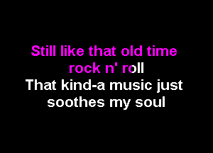 Still like that old time
rock n' roll

That kind-a music just
soothes my soul