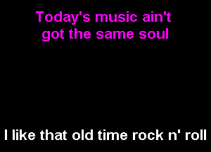 Today's music ain't
got the same soul

I like that old time rock n' roll