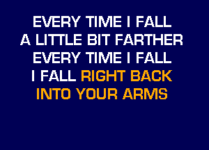 EVERY TIME I FALL
A LITTLE BIT FARTHER
EVERY TIME I FALL
I FALL RIGHT BACK
INTO YOUR ARMS