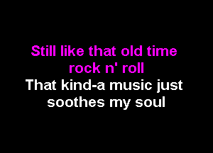 Still like that old time
rock n' roll

That kind-a music just
soothes my soul