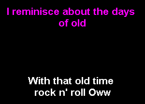 l reminisce about the days
of old

With that old time
rock n' roll Oww