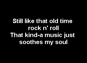 Still like that old time
rock n' roll

That kind-a music just
soothes my soul