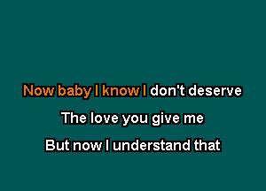 Now baby I know I don't deserve

The love you give me

But nowl understand that