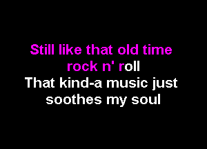 Still like that old time
rock n' roll

That kind-a music just
soothes my soul