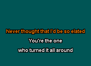 Never thought that I'd be so elated

You're the one

who turned it all around