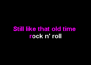 Still like that old time

rock n' roll