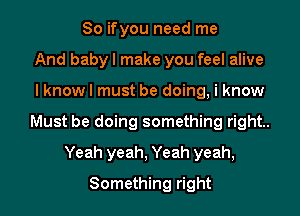 So ifyou need me
And baby I make you feel alive
I know I must be doing, i know
Must be doing something right.
Yeah yeah, Yeah yeah,
Something right