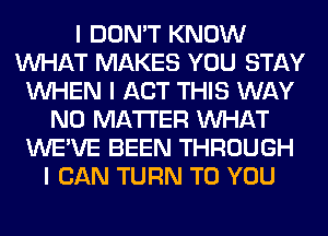 I DON'T KNOW
INHAT MAKES YOU STAY
INHEN I ACT THIS WAY
NO MATTER INHAT
WE'VE BEEN THROUGH
I CAN TURN TO YOU