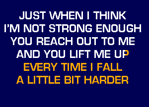 JUST WHEN I THINK
I'M NOT STRONG ENOUGH
YOU REACH OUT TO ME
AND YOU LIFT ME UP
EVERY TIME I FALL
A LITTLE BIT HARDER