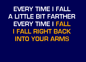 EVERY TIME I FALL
A LITTLE BIT FARTHER
EVERY TIME I FALL
I FALL RIGHT BACK
INTO YOUR ARMS