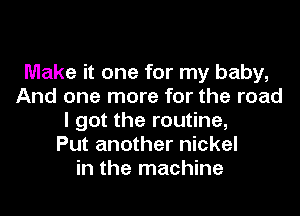 Make it one for my baby,
And one more for the road
I got the routine,

Put another nickel
in the machine
