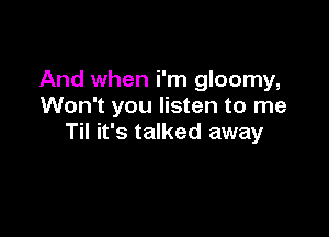 And when i'm gloomy,
Won't you listen to me

Til it's talked away