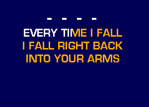 EVERY TIME I FALL
I FALL RIGHT BACK

INTO YOUR ARMS