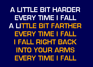 A LITTLE BIT HARDER
EVERY TIME I FALL
A LITTLE BIT FARTHER
EVERY TIME I FALL
I FALL RIGHT BACK
INTO YOUR ARMS
EVERY TIME I FALL