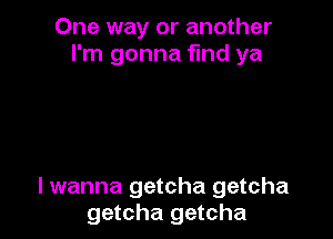 One way or another
I'm gonna find ya

I wanna getcha getcha
getcha getcha