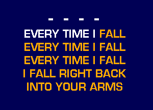 EVERY TIME I FALL
EVERY TIME I FALL
EVERY TIME I FALL
I FALL RIGHT BACK
INTO YOUR ARMS