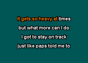 It gets so heavy at times
but what more can I do

I got to stay on track

just like paps told me to