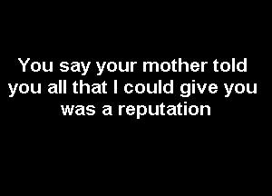 You say your mother told
you all that I could give you

was a reputation