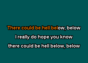 There could be hell below, below

I really do hope you know

there could be hell below, below