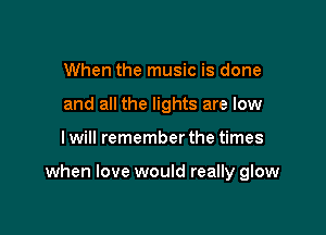 When the music is done
and all the lights are low

lwill remember the times

when love would really glow