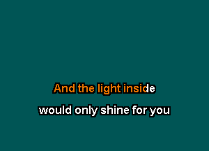 And the light inside

would only shine for you