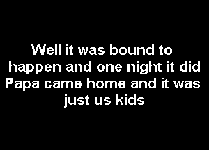 Well it was bound to
happen and one night it did
Papa came home and it was

just us kids