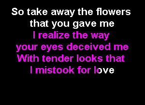 So take away the flowers
that you gave me
I realize the way
your eyes deceived me
With tender looks that
I mistook for love