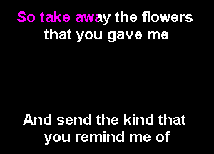 So take away the flowers
that you gave me

And send the kind that
you remind me of