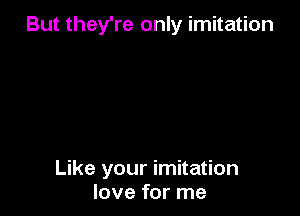 But they're only imitation

Like your imitation
love for me