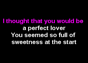 I thought that you would be
a perfect lover

You seemed so full of
sweetness at the start