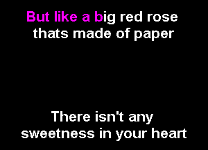 But like a big red rose
thats made of paper

There isn't any
sweetness in your heart
