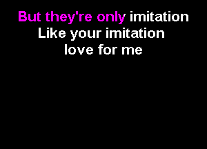 But they're only imitation
Like your imitation
love for me