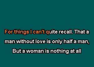 For things I can't quite recall. That a
man without love is only half a man,

But a woman is nothing at all