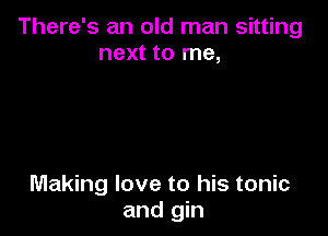 There's an old man sitting
next to me,

Making love to his tonic
and gin
